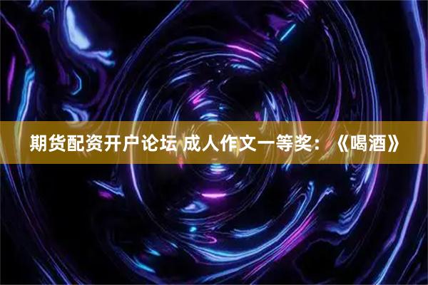 期货配资开户论坛 成人作文一等奖：《喝酒》