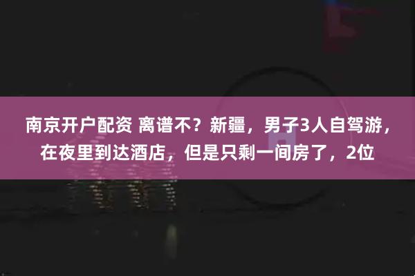 南京开户配资 离谱不？新疆，男子3人自驾游，在夜里到达酒店，但是只剩一间房了，2位