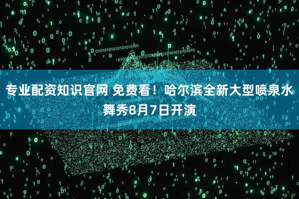 专业配资知识官网 免费看！哈尔滨全新大型喷泉水舞秀8月7日开演